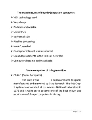 24 | P a g e 
The main features of Fourth Generation computers 
 VLSI technology used 
 Very cheap 
 Portable and reliable 
 Use of PC's 
 Very small size 
 Pipeline processing 
 No A.C. needed 
 Concept of internet was introduced 
 Great developments in the fields of networks 
 Computers became easily available 
Some computers of this generation 
 CRAY-1 (Super Computer) The Cray-1 was a supercomputer designed, manufactured and marketed by Cray Research. The first Cray- 1 system was installed at Los Alamos National Laboratory in 1976 and it went on to become one of the best known and most successful supercomputers in history. 
 