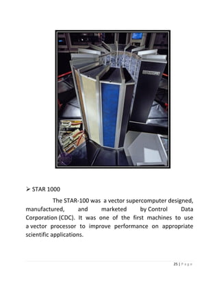25 | P a g e 
 STAR 1000 The STAR-100 was a vector supercomputer designed, manufactured, and marketed by Control Data Corporation (CDC). It was one of the first machines to use a vector processor to improve performance on appropriate scientific applications. 
 