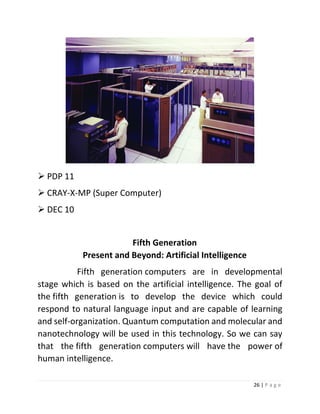 26 | P a g e 
 PDP 11 
 CRAY-X-MP (Super Computer) 
 DEC 10 
Fifth Generation Present and Beyond: Artificial Intelligence Fifth generation computers are in developmental stage which is based on the artificial intelligence. The goal of the fifth generation is to develop the device which could respond to natural language input and are capable of learning and self-organization. Quantum computation and molecular and nanotechnology will be used in this technology. So we can say that the fifth generation computers will have the power of human intelligence.  