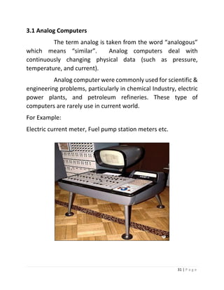 31 | P a g e 
3.1 Analog Computers 
The term analog is taken from the word “analogous” which means “similar”. Analog computers deal with continuously changing physical data (such as pressure, temperature, and current). 
Analog computer were commonly used for scientific & engineering problems, particularly in chemical Industry, electric power plants, and petroleum refineries. These type of computers are rarely use in current world. 
For Example: 
Electric current meter, Fuel pump station meters etc. 
 