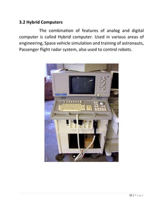 32 | P a g e 
3.2 Hybrid Computers 
The combination of features of analog and digital computer is called Hybrid computer. Used in various areas of engineering, Space vehicle simulation and training of astronauts, Passenger flight radar system, also used to control robots. 
 