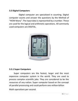 33 | P a g e 
3.3 Digital Computers 
Digital computer are specialized in counting. Digital computer counts and answer the questions by the Method of “HOW Many”. The input data is represented by a number. These are used for the logical and arithmetic operations. All commonly used computers are DIGITAL. 
3.3.1 Super Computers 
Super computers are the fastest, larger and the most expensive computer system in the world. They are used to process complex scientific jobs. They are considered to be the resources of any nation. Super computer based on the concept of parallel processing and could perform one million-billion 
Math operations per second.  