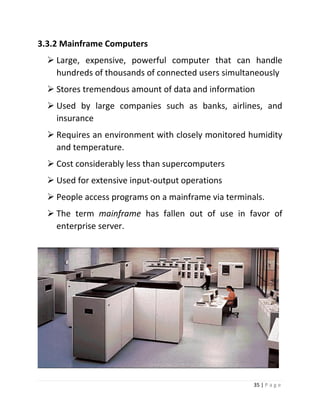 35 | P a g e 
3.3.2 Mainframe Computers 
 Large, expensive, powerful computer that can handle hundreds of thousands of connected users simultaneously 
 Stores tremendous amount of data and information 
 Used by large companies such as banks, airlines, and insurance 
 Requires an environment with closely monitored humidity and temperature. 
 Cost considerably less than supercomputers 
 Used for extensive input-output operations 
 People access programs on a mainframe via terminals. 
 The term mainframe has fallen out of use in favor of enterprise server. 
 