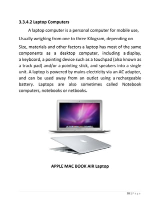 38 | P a g e 
3.3.4.2 Laptop Computers 
A laptop computer is a personal computer for mobile use, 
Usually weighing from one to three Kilogram, depending on 
Size, materials and other factors a laptop has most of the same components as a desktop computer, including a display, a keyboard, a pointing device such as a touchpad (also known as a track pad) and/or a pointing stick, and speakers into a single unit. A laptop is powered by mains electricity via an AC adapter, and can be used away from an outlet using a rechargeable battery. Laptops are also sometimes called Notebook computers, notebooks or netbooks. 
APPLE MAC BOOK AIR Laptop  