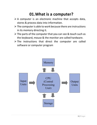 3 | P a g e 
01. What is a computer? 
 A computer is an electronic machine that accepts data, stores & process data into information. 
 The computer is able to work because there are instructions in its memory directing it. 
 The parts of the computer that you can see & touch such as the keyboard, mouse & the monitor are called hardware. 
 The instructions that direct the computer are called software or computer program 
CPU 
(Central Processing Unit) 
Input 
Units 
Memory 
Output 
Units 
Storage  