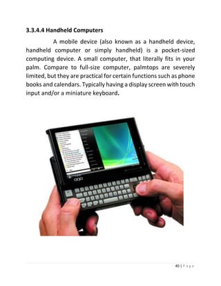 40 | P a g e 
3.3.4.4 Handheld Computers 
A mobile device (also known as a handheld device, handheld computer or simply handheld) is a pocket-sized computing device. A small computer, that literally fits in your palm. Compare to full-size computer, palmtops are severely limited, but they are practical for certain functions such as phone books and calendars. Typically having a display screen with touch input and/or a miniature keyboard. 
 