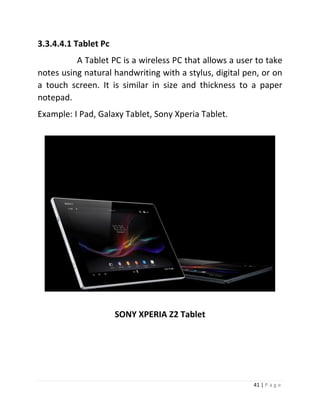 41 | P a g e 
3.3.4.4.1 Tablet Pc 
A Tablet PC is a wireless PC that allows a user to take notes using natural handwriting with a stylus, digital pen, or on a touch screen. It is similar in size and thickness to a paper notepad. 
Example: I Pad, Galaxy Tablet, Sony Xperia Tablet. 
SONY XPERIA Z2 Tablet 
 