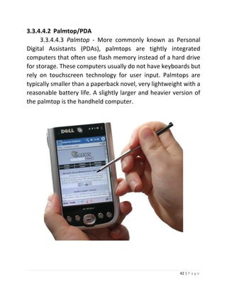 42 | P a g e 
3.3.4.4.2 Palmtop/PDA 
3.3.4.4.3 Palmtop - More commonly known as Personal Digital Assistants (PDAs), palmtops are tightly integrated computers that often use flash memory instead of a hard drive for storage. These computers usually do not have keyboards but rely on touchscreen technology for user input. Palmtops are typically smaller than a paperback novel, very lightweight with a reasonable battery life. A slightly larger and heavier version of the palmtop is the handheld computer. 
 