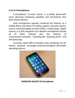 43 | P a g e 
3.3.4.4.3 Smartphones A smartphone, or smart phone, is a mobile phone with more advanced computing capability and connectivity than basic feature phones. Early smartphones typically combined the features of a mobile phone with those of another popular consumer device, such as a personal digital assistant (PDA), a media player, digital camera, or a GPS navigation unit. Modern smartphones include all of those features plus the features of a touchscreen computer, including web browsing, Wi-Fi, and 3rd-party apps. Currently, about 90% of handset sales worldwide are for devices powered by Google's Android and Apple's iOS mobile operating systems. 
SAMSUNG GALAXY S5 Smartphone  
