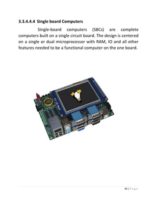 44 | P a g e 
3.3.4.4.4 Single board Computers 
Single-board computers (SBCs) are complete computers built on a single circuit board. The design is centered on a single or dual microprocessor with RAM, IO and all other features needed to be a functional computer on the one board. 
 