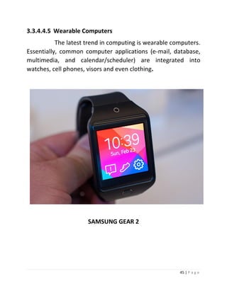 45 | P a g e 
3.3.4.4.5 Wearable Computers 
The latest trend in computing is wearable computers. Essentially, common computer applications (e-mail, database, multimedia, and calendar/scheduler) are integrated into watches, cell phones, visors and even clothing. 
SAMSUNG GEAR 2  