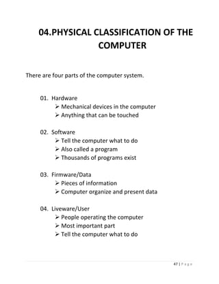 47 | P a g e 
04. PHYSICAL CLASSIFICATION OF THE COMPUTER 
There are four parts of the computer system. 
01. Hardware 
 Mechanical devices in the computer 
 Anything that can be touched 
02. Software 
 Tell the computer what to do 
 Also called a program 
 Thousands of programs exist 
03. Firmware/Data 
 Pieces of information 
 Computer organize and present data 
04. Liveware/User 
 People operating the computer 
 Most important part 
 Tell the computer what to do 
 