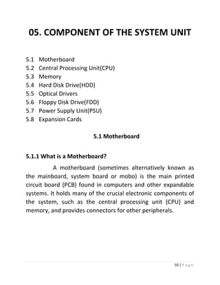 50 | P a g e 
05. COMPONENT OF THE SYSTEM UNIT 
5.1 Motherboard 
5.2 Central Processing Unit(CPU) 
5.3 Memory 
5.4 Hard Disk Drive(HDD) 
5.5 Optical Drivers 
5.6 Floppy Disk Drive(FDD) 
5.7 Power Supply Unit(PSU) 
5.8 Expansion Cards 
5.1 Motherboard 
5.1.1 What is a Motherboard? 
A motherboard (sometimes alternatively known as the mainboard, system board or mobo) is the main printed circuit board (PCB) found in computers and other expandable systems. It holds many of the crucial electronic components of the system, such as the central processing unit (CPU) and memory, and provides connectors for other peripherals. 
 