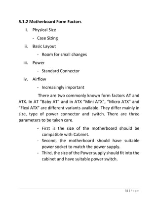 51 | P a g e 
5.1.2 Motherboard Form Factors 
i. Physical Size 
- Case Sizing 
ii. Basic Layout 
- Room for small changes 
iii. Power 
- Standard Connector 
iv. Airflow 
- Increasingly important 
There are two commonly known form factors AT and ATX. In AT “Baby AT” and in ATX “Mini ATX”, “Micro ATX” and “Flexi ATX” are different variants available. They differ mainly in size, type of power connector and switch. There are three parameters to be taken care. 
- First is the size of the motherboard should be compatible with Cabinet. 
- Second, the motherboard should have suitable power socket to match the power supply. 
- Third, the size of the Power supply should fit into the cabinet and have suitable power switch. 
 