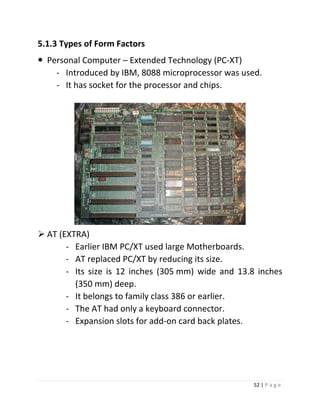52 | P a g e 
5.1.3 Types of Form Factors 
 Personal Computer – Extended Technology (PC-XT) 
- Introduced by IBM, 8088 microprocessor was used. 
- It has socket for the processor and chips. 
 AT (EXTRA) 
- Earlier IBM PC/XT used large Motherboards. 
- AT replaced PC/XT by reducing its size. 
- Its size is 12 inches (305 mm) wide and 13.8 inches (350 mm) deep. 
- It belongs to family class 386 or earlier. 
- The AT had only a keyboard connector. 
- Expansion slots for add-on card back plates. 
 