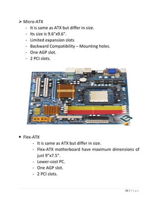 56 | P a g e 
 Micro-ATX 
- It is same as ATX but differ in size. 
- Its size is 9.6"x9.6". 
- Limited expansion slots 
- Backward Compatibility – Mounting holes. 
- One AGP slot. 
- 2 PCI slots. 
 Flex-ATX 
- It is same as ATX but differ in size. 
- Flex-ATX motherboard have maximum dimensions of just 9"x7.5“. 
- Lower-cost PC. 
- One AGP slot. 
- 2 PCI slots.  