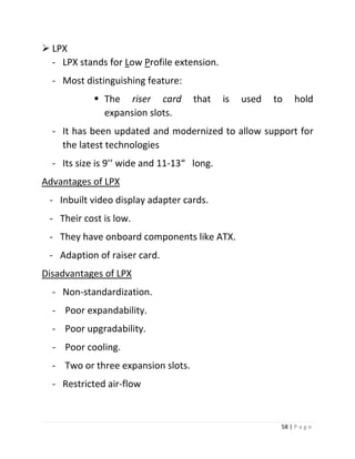 58 | P a g e 
 LPX 
- LPX stands for Low Profile extension. 
- Most distinguishing feature: 
 The riser card that is used to hold expansion slots. 
- It has been updated and modernized to allow support for the latest technologies 
- Its size is 9’’ wide and 11-13“ long. 
Advantages of LPX 
- Inbuilt video display adapter cards. 
- Their cost is low. 
- They have onboard components like ATX. 
- Adaption of raiser card. 
Disadvantages of LPX 
- Non-standardization. 
- Poor expandability. 
- Poor upgradability. 
- Poor cooling. 
- Two or three expansion slots. 
- Restricted air-flow 
 