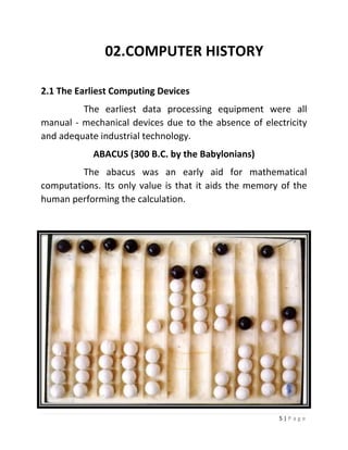 5 | P a g e 
02. COMPUTER HISTORY 
2.1 The Earliest Computing Devices 
The earliest data processing equipment were all manual - mechanical devices due to the absence of electricity and adequate industrial technology. 
ABACUS (300 B.C. by the Babylonians) 
The abacus was an early aid for mathematical computations. Its only value is that it aids the memory of the human performing the calculation. 
 