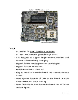 59 | P a g e 
 NLX 
- NLX stands for New Low Profile Extended. 
- NLX still uses the same general design as LPX. 
- It is designed to support larger memory modules and modern DIMM memory packaging. 
- Support for the newest processor technologies. 
- Support for AGP video cards. 
- Better thermal characteristics. 
- Easy to maintain – Motherboard replacement without screws. 
- More optimal location of CPU on the board to allow easier access and better cooling. 
- More flexibility in how the motherboard can be set up and configured.  