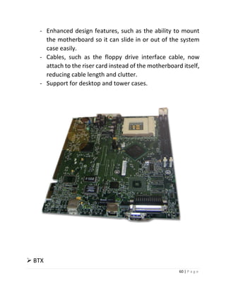 60 | P a g e 
- Enhanced design features, such as the ability to mount the motherboard so it can slide in or out of the system case easily. 
- Cables, such as the floppy drive interface cable, now attach to the riser card instead of the motherboard itself, reducing cable length and clutter. 
- Support for desktop and tower cases. 
 BTX  