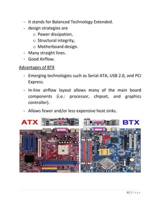 61 | P a g e 
- It stands for Balanced Technology Extended. 
- design strategies are 
o Power dissipation, 
o Structural integrity, 
o Motherboard design. 
- Many straight lines. 
- Good Airflow. 
Advantages of BTX 
- Emerging technologies such as Serial ATA, USB 2.0, and PCI Express. 
- In-line airflow layout allows many of the main board components (i.e.: processor, chipset, and graphics controller). 
- Allows fewer and/or less expensive heat sinks. 
 