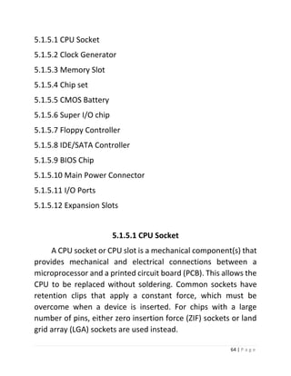 64 | P a g e 
5.1.5.1 CPU Socket 
5.1.5.2 Clock Generator 
5.1.5.3 Memory Slot 
5.1.5.4 Chip set 
5.1.5.5 CMOS Battery 
5.1.5.6 Super I/O chip 
5.1.5.7 Floppy Controller 
5.1.5.8 IDE/SATA Controller 
5.1.5.9 BIOS Chip 
5.1.5.10 Main Power Connector 
5.1.5.11 I/O Ports 
5.1.5.12 Expansion Slots 
5.1.5.1 CPU Socket 
A CPU socket or CPU slot is a mechanical component(s) that provides mechanical and electrical connections between a microprocessor and a printed circuit board (PCB). This allows the CPU to be replaced without soldering. Common sockets have retention clips that apply a constant force, which must be overcome when a device is inserted. For chips with a large number of pins, either zero insertion force (ZIF) sockets or land grid array (LGA) sockets are used instead.  
