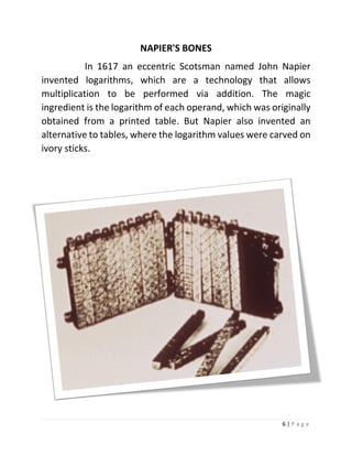 6 | P a g e 
NAPIER'S BONES 
In 1617 an eccentric Scotsman named John Napier invented logarithms, which are a technology that allows multiplication to be performed via addition. The magic ingredient is the logarithm of each operand, which was originally obtained from a printed table. But Napier also invented an alternative to tables, where the logarithm values were carved on ivory sticks. 
 