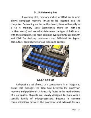 77 | P a g e 
5.1.5.3 Memory Slot 
A memory slot, memory socket, or RAM slot is what allows computer memory (RAM) to be inserted into the computer. Depending on the motherboard, there will usually be 2 to 4 memory slots (sometimes more on high-end motherboards) and are what determine the type of RAM used with the computer. The most common types of RAM are SDRAM and DDR for desktop computers and SODIMM for laptop computers, each having various types and speeds. 
5.1.5.4 Chip Set 
A chipset is a set of electronic components in an integrated circuit that manages the data flow between the processor, memory and peripherals. It is usually found in the motherboard of a computer. Chipsets are usually designed to work with a specific family of microprocessors. Because it controls communications between the processor and external devices,  