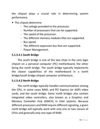 78 | P a g e 
the chipset plays a crucial role in determining system performance. 
 The chipset determine 
- The voltage provided to the processor. 
- Number of processors that can be supported. 
- The speed of the processor. 
- The different memory modules that are supported. 
- Bus speed. 
- The different expansion bus that are supported. 
- Power Management. 
5.1.5.4.1 South Bridge 
The south bridge is one of the two chips in the core logic chipset on a personal computer (PC) motherboard, the other being the north bridge. The south bridge typically implements the slower capabilities of the motherboard in a north bridge/south bridge chipset computer architecture. 
5.1.5.4.2 North Bridge 
The north bridge typically handles communications among the CPU, in some cases RAM, and PCI Express (or AGP) video cards, and the south bridge. Some north bridges also contain integrated video controllers, also known as a Graphics and Memory Controller Hub (GMCH) in Intel systems. Because different processors and RAM require different signaling, a given north bridge will typically work with only one or two classes of CPUs and generally only one type of RAM.  