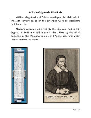 7 | P a g e 
William Oughtred’s Slide Rule 
William Oughtred and Others developed the slide rule in the 17th century based on the emerging work on logarithms by John Napier. 
Napier's invention led directly to the slide rule, first built in England in 1632 and still in use in the 1960's by the NASA engineers of the Mercury, Gemini, and Apollo programs which landed men on the moon. 
 