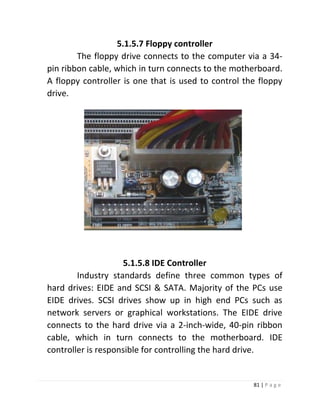 81 | P a g e 
5.1.5.7 Floppy controller 
The floppy drive connects to the computer via a 34- pin ribbon cable, which in turn connects to the motherboard. A floppy controller is one that is used to control the floppy drive. 
5.1.5.8 IDE Controller 
Industry standards define three common types of hard drives: EIDE and SCSI & SATA. Majority of the PCs use EIDE drives. SCSI drives show up in high end PCs such as network servers or graphical workstations. The EIDE drive connects to the hard drive via a 2-inch-wide, 40-pin ribbon cable, which in turn connects to the motherboard. IDE controller is responsible for controlling the hard drive. 
 