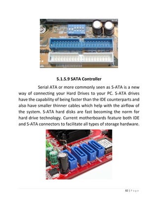 82 | P a g e 
5.1.5.9 SATA Controller 
Serial ATA or more commonly seen as S-ATA is a new way of connecting your Hard Drives to your PC. S-ATA drives have the capability of being faster than the IDE counterparts and also have smaller thinner cables which help with the airflow of the system. S-ATA hard disks are fast becoming the norm for hard drive technology. Current motherboards feature both IDE and S-ATA connectors to facilitate all types of storage hardware. 
 
