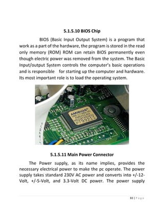 83 | P a g e 
5.1.5.10 BIOS Chip 
BIOS (Basic Input Output System) is a program that work as a part of the hardware, the program is stored in the read only memory (ROM) ROM can retain BIOS permanently even though electric power was removed from the system. The Basic Input/output System controls the computer’s basic operations and is responsible for starting up the computer and hardware. Its most important role is to load the operating system. 
5.1.5.10 Main Power Connector 
5.1.5.11 Main Power Connector 
The Power supply, as its name implies, provides the necessary electrical power to make the pc operate. The power supply takes standard 230V AC power and converts into +/-12- Volt, +/-5-Volt, and 3.3-Volt DC power. The power supply  