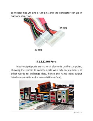 84 | P a g e 
connector has 20-pins or 24-pins and the connector can go in only one direction. 
5.1.5.12 I/O Ports Input-output ports are material elements on the computer, allowing the system to communicate with exterior elements, in other words to exchange data, hence the name input-output interface (sometimes known as I/O interface). 
 