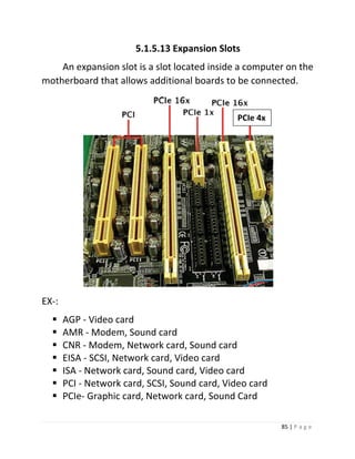 85 | P a g e 
5.1.5.13 Expansion Slots 
An expansion slot is a slot located inside a computer on the motherboard that allows additional boards to be connected. 
EX-: 
 AGP - Video card 
 AMR - Modem, Sound card 
 CNR - Modem, Network card, Sound card 
 EISA - SCSI, Network card, Video card 
 ISA - Network card, Sound card, Video card 
 PCI - Network card, SCSI, Sound card, Video card 
 PCIe- Graphic card, Network card, Sound Card 
PCIe 4x  
