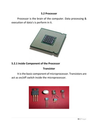 86 | P a g e 
5.2 Processor 
Processor is the brain of the computer. Data processing & execution of data's is perform in it. 
5.2.1 inside Component of the Processor 
Transistor 
It is the basic component of microprocessor. Transistors are act as on/off switch inside the microprocessor. 
 