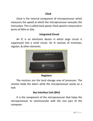87 | P a g e 
Clock 
Clock is the internal component of microprocessor which measures the speed at which the microprocessor executes the instruction. This is called clock speed. Clock speed is measured in terms of MHz or GHz. 
Integrated Circuit 
An IC is an electronic device in which large circuit is suppressed into a small circuit. An IC consists of transistor, register, & other elements. 
Registers 
The resistors are the local storage area of processor. The resistor holds the data's while the microprocessor works on a task. 
Bus Interface Unit (BIU) 
It is the component of the microprocessor that helps the microprocessor to communicate with the rest part of the computer.  