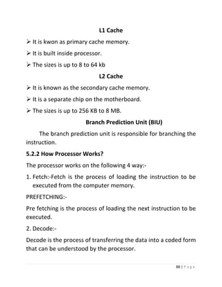88 | P a g e 
L1 Cache 
 It is kwon as primary cache memory. 
 It is built inside processor. 
 The sizes is up to 8 to 64 kb 
L2 Cache 
 It is known as the secondary cache memory. 
 It is a separate chip on the motherboard. 
 The sizes is up to 256 KB to 8 MB. 
Branch Prediction Unit (BIU) 
The branch prediction unit is responsible for branching the instruction. 
5.2.2 How Processor Works? 
The processor works on the following 4 way:- 
1. Fetch:-Fetch is the process of loading the instruction to be executed from the computer memory. 
PREFETCHING:- 
Pre fetching is the process of loading the next instruction to be executed. 
2. Decode:- 
Decode is the process of transferring the data into a coded form that can be understood by the processor.  