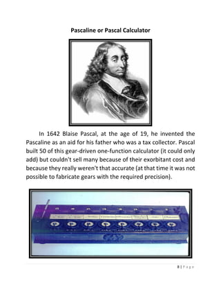 8 | P a g e 
Pascaline or Pascal Calculator 
In 1642 Blaise Pascal, at the age of 19, he invented the Pascaline as an aid for his father who was a tax collector. Pascal built 50 of this gear-driven one-function calculator (it could only add) but couldn't sell many because of their exorbitant cost and because they really weren't that accurate (at that time it was not possible to fabricate gears with the required precision). 
 