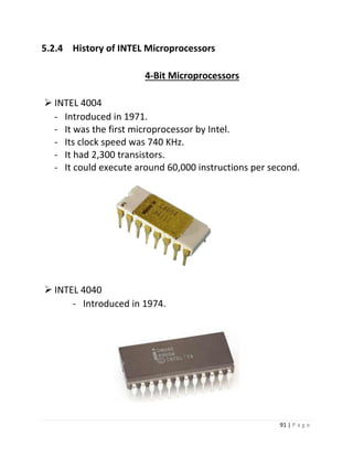 91 | P a g e 
5.2.4 History of INTEL Microprocessors 
4-Bit Microprocessors 
 INTEL 4004 
- Introduced in 1971. 
- It was the first microprocessor by Intel. 
- Its clock speed was 740 KHz. 
- It had 2,300 transistors. 
- It could execute around 60,000 instructions per second. 5 
 INTEL 4040 
- Introduced in 1974. 
 