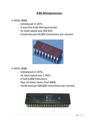 92 | P a g e 
8-Bit Microprocessors 
 INTEL 8008 
- Introduced in 1972. 
- It was first 8-bit Microprocessor. 
- Its clock speed was 500 KHz. 
- Could execute 50,000 instructions per second. 
8 
 INTEL 8080 
- Introduced in 1974. 
- Its clock speed was 2 MHz 
- It had 6,000 transistors. 
- Was 10 times faster than 8008. 
- Could execute 500,000 instructions per second. 
 