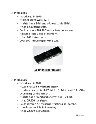 93 | P a g e 
 INTEL 8085 
- Introduced in 1976. 
- Its clock speed was 3 MHz 
- Its data bus is 8-bit and address bus is 16-bit. 
- It had 6,500 transistors. 
- Could execute 769,230 instructions per second. 
- It could access 64 KB of memory. 
- It had 246 instructions. 
- Over 100 million copies were sold. 
10 
16-Bit Microprocessors 
 INTEL 8086 
- Introduced in 1978. 
- It was first 16-bit Microprocessor. 
- Its clock speed is 4.77 MHz, 8 MHz and 10 MHz, depending on the version. 
- Its data bus is 16-bit and address bus is 20-bit. 
- It had 29,000 transistors. 
- Could execute 2.5 million instructions per second. 
- It could access 1 MB of memory. 
- It had 22,000 instructions.  