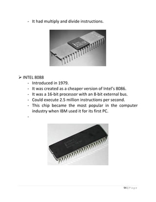 94 | P a g e 
- It had multiply and divide instructions. 
 INTEL 8088 
- Introduced in 1979. 
- It was created as a cheaper version of Intel’s 8086. 
- It was a 16-bit processor with an 8-bit external bus. 
- Could execute 2.5 million instructions per second. 
- This chip became the most popular in the computer 
industry when IBM used it for its first PC. 
- 
1300000 
 