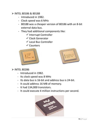 95 | P a g e 
 INTEL 80186 & 80188 
- Introduced in 1982. 
- Clock speed was 6 MHz 
- 80188 was a cheaper version of 80186 with an 8-bit 
external data bus. 
- They had additional components like: 
 Interrupt Controller 
 Clock Generator 
 Local Bus Controller 
 Counters 
 INTEL 80286 
- Introduced in 1982. 
- Its clock speed was 8 MHz 
- Its data bus is 16-bit and address bus is 24-bit. 
- It could address 16 MB of memory. 
- It had 134,000 transistors. 
- It could execute 4 million instructions per second. 
15 
 