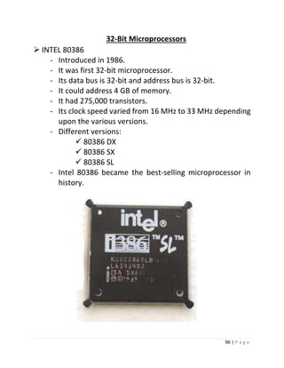 96 | P a g e 
32-Bit Microprocessors 
 INTEL 80386 
- Introduced in 1986. 
- It was first 32-bit microprocessor. 
- Its data bus is 32-bit and address bus is 32-bit. 
- It could address 4 GB of memory. 
- It had 275,000 transistors. 
- Its clock speed varied from 16 MHz to 33 MHz depending upon the various versions. 
- Different versions: 
 80386 DX 
 80386 SX 
 80386 SL 
- Intel 80386 became the best-selling microprocessor in history. 
 