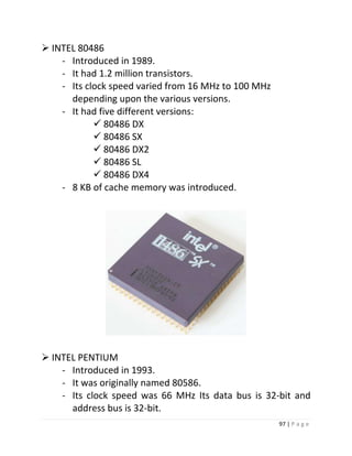 97 | P a g e 
 INTEL 80486 
- Introduced in 1989. 
- It had 1.2 million transistors. 
- Its clock speed varied from 16 MHz to 100 MHz depending upon the various versions. 
- It had five different versions: 
 80486 DX 
 80486 SX 
 80486 DX2 
 80486 SL 
 80486 DX4 
- 8 KB of cache memory was introduced. 
 INTEL PENTIUM 
- Introduced in 1993. 
- It was originally named 80586. 
- Its clock speed was 66 MHz Its data bus is 32-bit and address bus is 32-bit.  