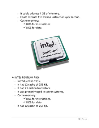 98 | P a g e 
- It could address 4 GB of memory. 
- Could execute 110 million instructions per second. 
- Cache memory: 
 8 KB for instructions. 
 8 KB for data. 
19 
 INTEL PENTIUM PRO 
- Introduced in 1995. 
- It had L2 cache of 256 KB. 
- It had 21 million transistors. 
- It was primarily used in server systems. 
- Cache memory: 
 8 KB for instructions. 
 8 KB for data. 
- It had L2 cache of 256 KB. 
 