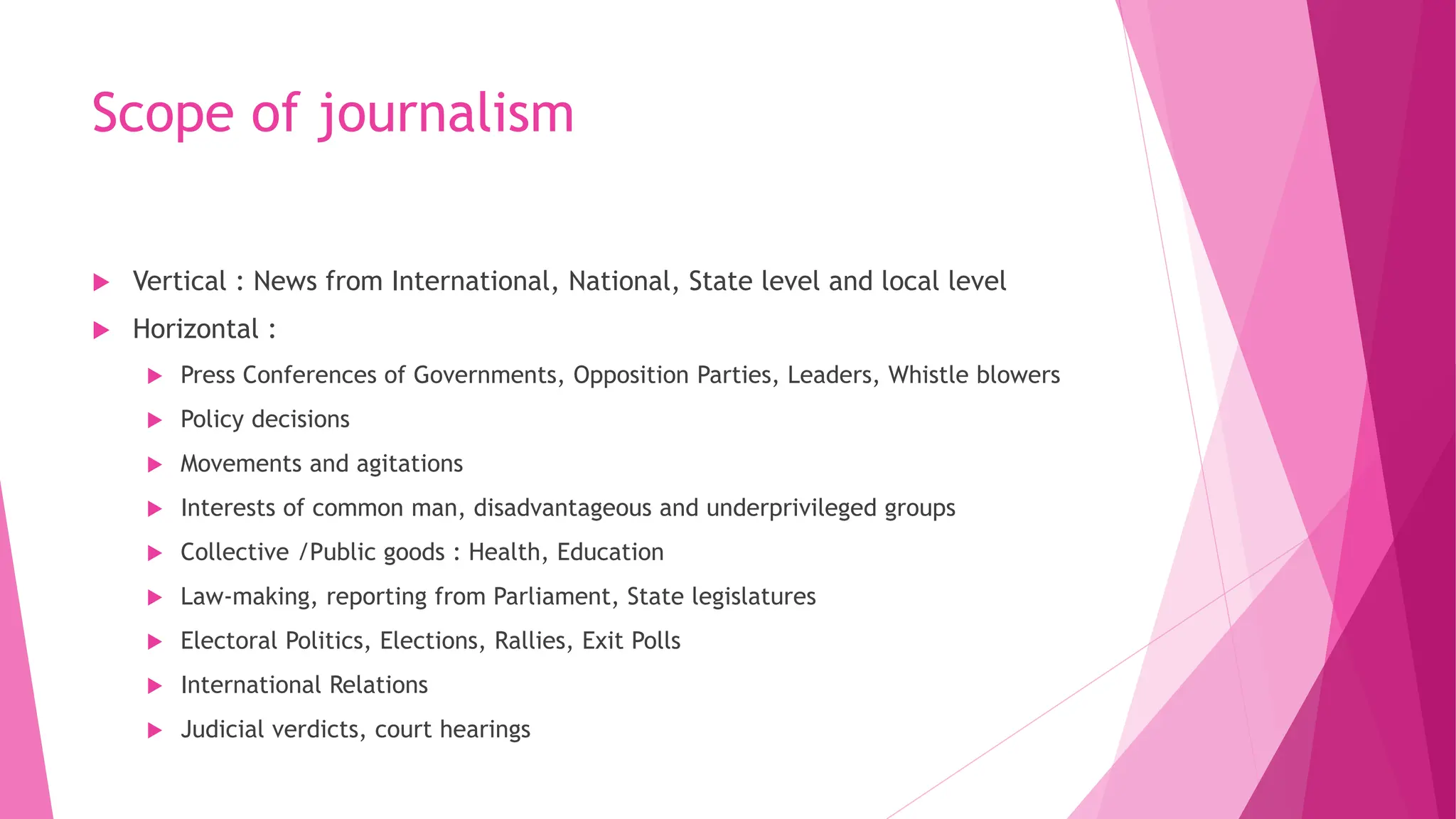 Scope of journalism
 Vertical : News from International, National, State level and local level
 Horizontal :
 Press Conferences of Governments, Opposition Parties, Leaders, Whistle blowers
 Policy decisions
 Movements and agitations
 Interests of common man, disadvantageous and underprivileged groups
 Collective /Public goods : Health, Education
 Law-making, reporting from Parliament, State legislatures
 Electoral Politics, Elections, Rallies, Exit Polls
 International Relations
 Judicial verdicts, court hearings
 