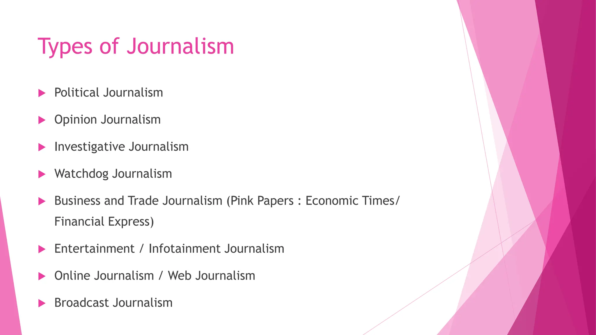 Types of Journalism
 Political Journalism
 Opinion Journalism
 Investigative Journalism
 Watchdog Journalism
 Business and Trade Journalism (Pink Papers : Economic Times/
Financial Express)
 Entertainment / Infotainment Journalism
 Online Journalism / Web Journalism
 Broadcast Journalism
 