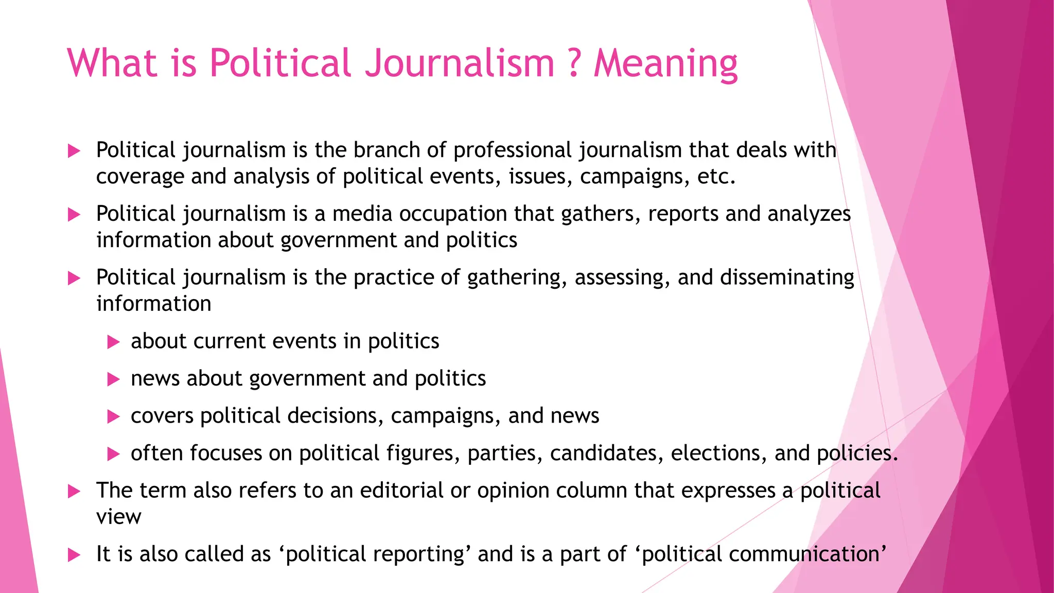 What is Political Journalism ? Meaning
 Political journalism is the branch of professional journalism that deals with
coverage and analysis of political events, issues, campaigns, etc.
 Political journalism is a media occupation that gathers, reports and analyzes
information about government and politics
 Political journalism is the practice of gathering, assessing, and disseminating
information
 about current events in politics
 news about government and politics
 covers political decisions, campaigns, and news
 often focuses on political figures, parties, candidates, elections, and policies.
 The term also refers to an editorial or opinion column that expresses a political
view
 It is also called as ‘political reporting’ and is a part of ‘political communication’
 